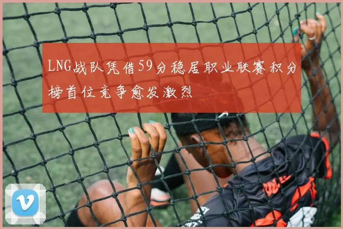 LNG战队凭借59分稳居职业联赛积分榜首位竞争愈发激烈