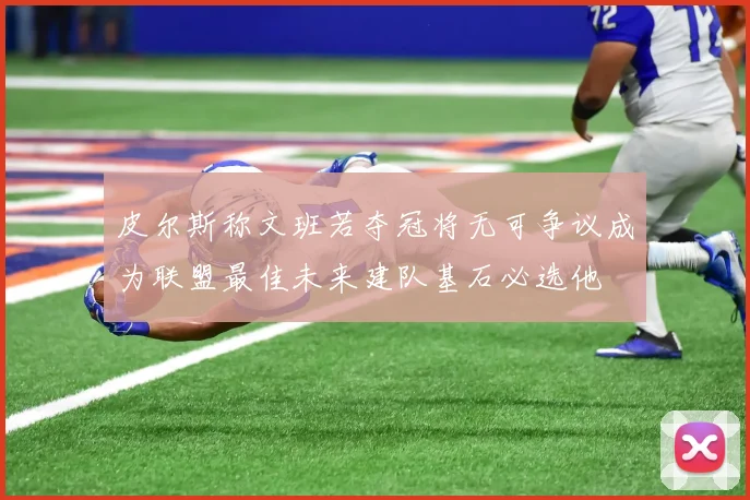 皮尔斯称文班若夺冠将无可争议成为联盟最佳未来建队基石必选他