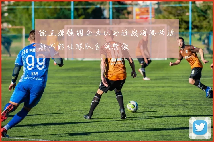 徐正源强调全力以赴迎战海港两连胜不能让球队自满骄傲