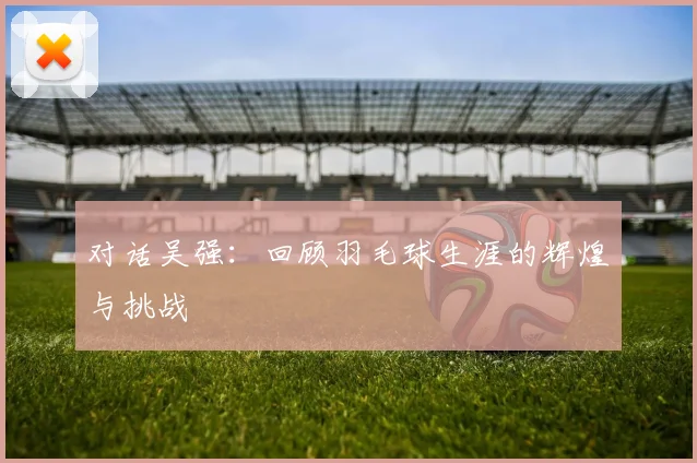 对话吴强：回顾羽毛球生涯的辉煌与挑战