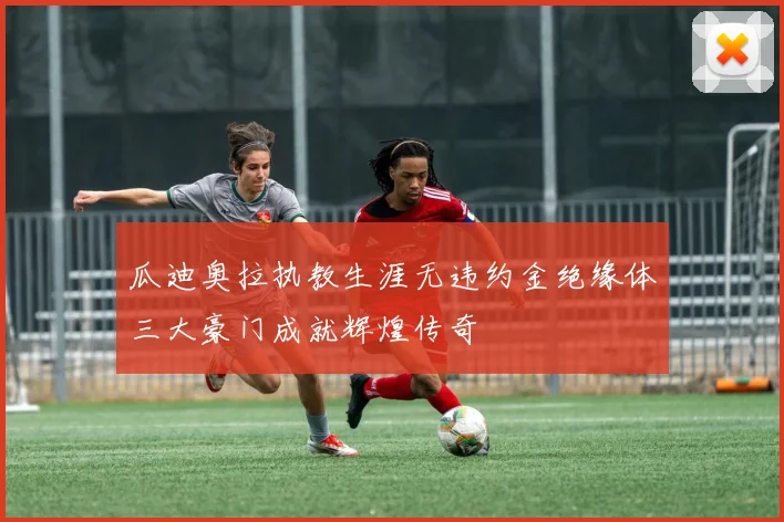 瓜迪奥拉执教生涯无违约金绝缘体三大豪门成就辉煌传奇