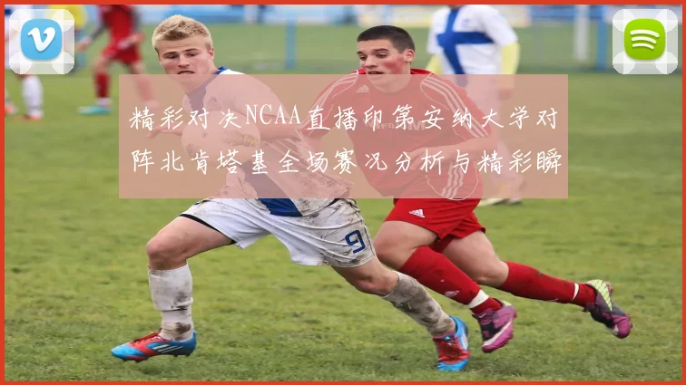 精彩对决NCAA直播印第安纳大学对阵北肯塔基全场赛况分析与精彩瞬间回顾