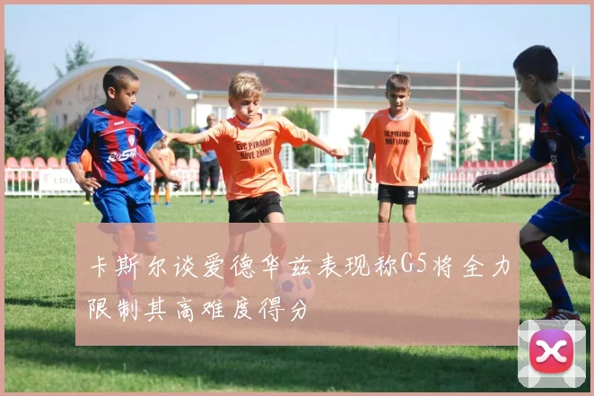 卡斯尔谈爱德华兹表现称G5将全力限制其高难度得分